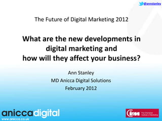 @annstanley




   The Future of Digital Marketing 2012


What are the new developments in
      digital marketing and
how will they affect your business?
               Ann Stanley
         MD Anicca Digital Solutions
              February 2012
 