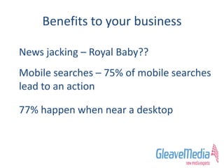 Benefits to your business
News jacking – Royal Baby??
Mobile searches – 75% of mobile searches
lead to an action
77% happen when near a desktop
 