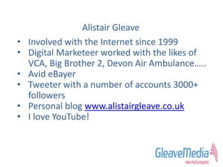 • Involved with the Internet since 1999
• Digital Marketeer worked with the likes of
VCA, Big Brother 2, Devon Air Ambulance…..
• Avid eBayer
• Tweeter with a number of accounts 3000+
followers
• Personal blog www.alistairgleave.co.uk
• I love YouTube!
Alistair Gleave
 