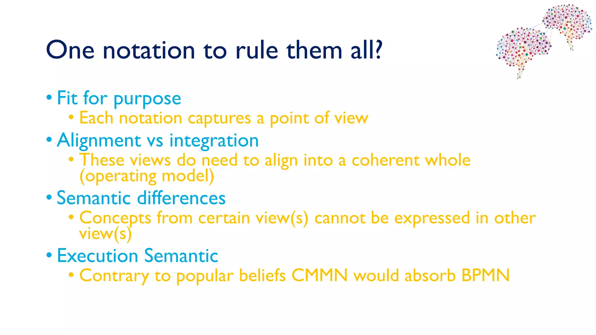 One notation to rule them all?
• Fit for purpose
• Each notation captures a point of view
• Alignment vs integration
• These views do need to align into a coherent whole
(operating model)
• Semantic differences
• Concepts from certain view(s) cannot be expressed in other
view(s)
• Execution Semantic
• Contrary to popular beliefs CMMN would absorb BPMN
