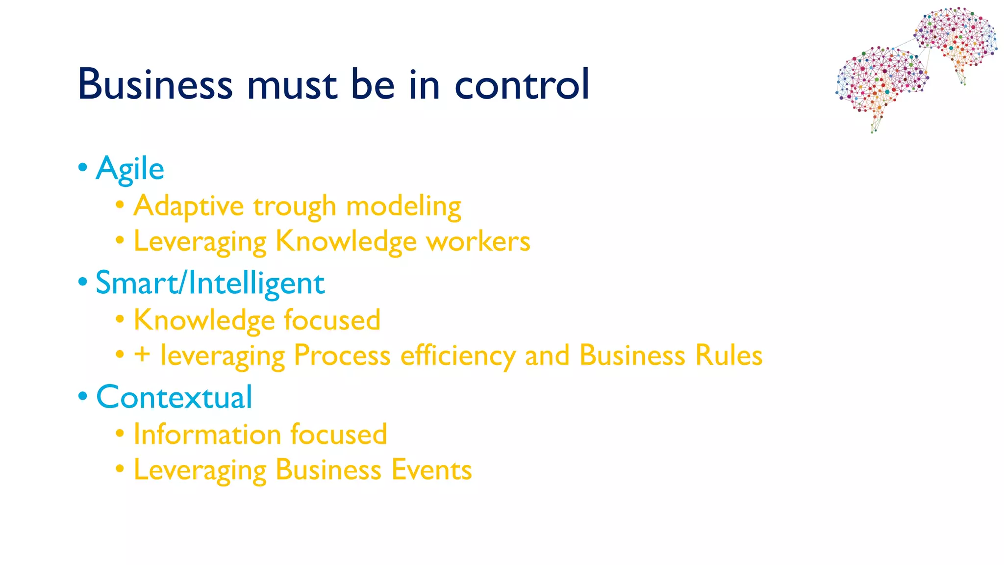 Business must be in control
• Agile
• Adaptive trough modeling
• Leveraging Knowledge workers
• Smart/Intelligent
• Knowledge focused
• + leveraging Process efficiency and Business Rules
• Contextual
• Information focused
• Leveraging Business Events