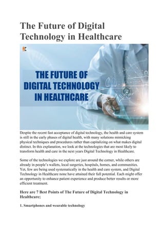The Future of Digital
Technology in Healthcare
Despite the recent fast acceptance of digital technology, the health and care system
is still in the early phases of digital health, with many solutions mimicking
physical techniques and procedures rather than capitalizing on what makes digital
distinct. In this explanation, we look at the technologies that are most likely to
transform health and care in the next years Digital Technology in Healthcare.
Some of the technologies we explore are just around the corner, while others are
already in people’s wallets, local surgeries, hospitals, homes, and communities.
Yet, few are being used systematically in the health and care system, and Digital
Technology in Healthcare none have attained their full potential. Each might offer
an opportunity to enhance patient experience and produce better results or more
efficient treatment.
Here are 7 Best Points of The Future of Digital Technology in
Healthcare;
1. Smartphones and wearable technology
 