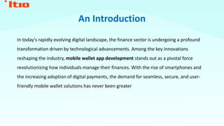 An Introduction
In today's rapidly evolving digital landscape, the finance sector is undergoing a profound
transformation driven by technological advancements. Among the key innovations
reshaping the industry, mobile wallet app development stands out as a pivotal force
revolutionizing how individuals manage their finances. With the rise of smartphones and
the increasing adoption of digital payments, the demand for seamless, secure, and user-
friendly mobile wallet solutions has never been greater
 