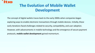 The Evolution of Mobile Wallet
Development
The concept of digital wallets traces back to the early 2000s when companies began
exploring ways to enable electronic transactions through mobile devices. Initially, these
early iterations faced challenges related to security, compatibility, and user adoption.
However, with advancements in mobile technology and the emergence of secure payment
protocols, mobile wallet development gained momentum.
 