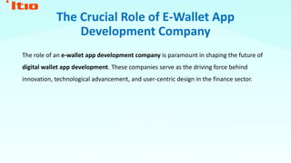 The Crucial Role of E-Wallet App
Development Company
The role of an e-wallet app development company is paramount in shaping the future of
digital wallet app development. These companies serve as the driving force behind
innovation, technological advancement, and user-centric design in the finance sector.
 