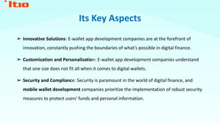 Its Key Aspects
➢ Innovative Solutions: E-wallet app development companies are at the forefront of
innovation, constantly pushing the boundaries of what's possible in digital finance.
➢ Customization and Personalization: E-wallet app development companies understand
that one size does not fit all when it comes to digital wallets.
➢ Security and Compliance: Security is paramount in the world of digital finance, and
mobile wallet development companies prioritize the implementation of robust security
measures to protect users' funds and personal information.
 