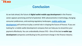 Conclusion
As we look ahead, the future of digital wallet mobile app development in the finance
sector appears promising and full of potential. With advancements in technology, changing
consumer preferences, and evolving regulatory landscapes, mobile wallet app
development will continue to play a central role in shaping the future of finance. If you are
looking for a mobile wallet development company that can help you to streamline your
payment effortlessly. You can undoubtedly choose ITIO – One of the best e-wallet app
development companies contributing to this prominent change in the finance industry.
 
