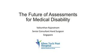 The Future of Assessments
for Medical Disability
Vaikunthan Rajaratnam
Senior Consultant Hand Surgeon
Singapore
 