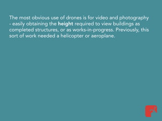 The most obvious use of drones is for video and photography
- easily obtaining the height required to view buildings as
completed structures, or as works-in-progress. Previously, this
sort of work needed a helicopter or aeroplane.
 