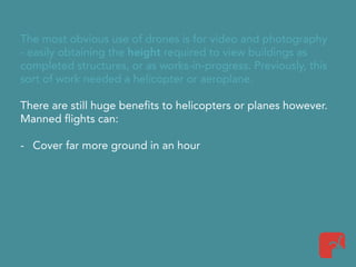 The most obvious use of drones is for video and photography
- easily obtaining the height required to view buildings as
completed structures, or as works-in-progress. Previously, this
sort of work needed a helicopter or aeroplane.
There are still huge benefits to helicopters or planes however.
Manned flights can:
- Cover far more ground in an hour
 