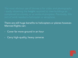 The most obvious use of drones is for video and photography
- easily obtaining the height required to view buildings as
completed structures, or as works-in-progress. Previously, this
sort of work needed a helicopter or aeroplane.
There are still huge benefits to helicopters or planes however.
Manned flights can:
- Cover far more ground in an hour
- Carry high-quality, heavy cameras
 