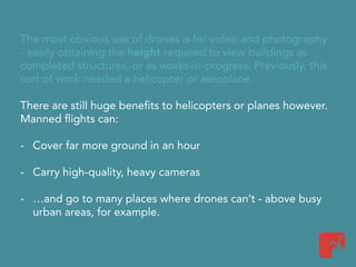 The most obvious use of drones is for video and photography
- easily obtaining the height required to view buildings as
completed structures, or as works-in-progress. Previously, this
sort of work needed a helicopter or aeroplane.
There are still huge benefits to helicopters or planes however.
Manned flights can:
- Cover far more ground in an hour
- Carry high-quality, heavy cameras
- …and go to many places where drones can’t - above busy
urban areas, for example.
 