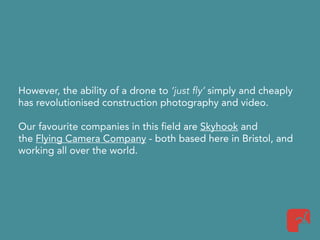 However, the ability of a drone to ‘just fly’ simply and cheaply
has revolutionised construction photography and video.
Our favourite companies in this field are Skyhook and
the Flying Camera Company - both based here in Bristol, and
working all over the world.
 