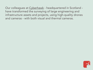 Our colleagues at Cyberhawk - headquartered in Scotland -
have transformed the surveying of large engineering and
infrastructure assets and projects, using high-quality drones
and cameras - with both visual and thermal cameras.
 