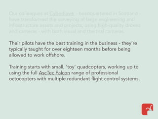 Our colleagues at Cyberhawk - headquartered in Scotland -
have transformed the surveying of large engineering and
infrastructure assets and projects, using high-quality drones
and cameras - with both visual and thermal cameras.
Their pilots have the best training in the business - they’re
typically taught for over eighteen months before being
allowed to work offshore.
Training starts with small, ‘toy’ quadcopters, working up to
using the full AscTec Falcon range of professional
octocopters with multiple redundant flight control systems.
 