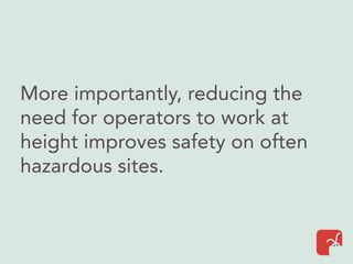 More importantly, reducing the
need for operators to work at
height improves safety on often
hazardous sites.
 