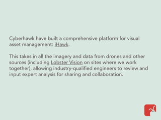 Cyberhawk have built a comprehensive platform for visual
asset management: iHawk.
This takes in all the imagery and data from drones and other
sources (including Lobster Vision on sites where we work
together), allowing industry-qualified engineers to review and
input expert analysis for sharing and collaboration.
 