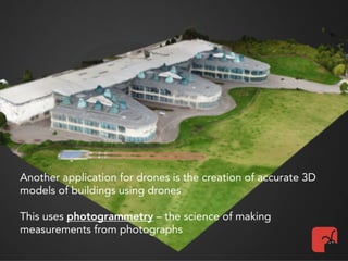 Another application for drones is the creation of accurate 3D
models of buildings using drones
This uses photogrammetry – the science of making
measurements from photographs
 