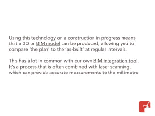 Using this technology on a construction in progress means
that a 3D or BIM model can be produced, allowing you to
compare ‘the plan’ to the ‘as-built’ at regular intervals.
This has a lot in common with our own BIM integration tool.
It’s a process that is often combined with laser scanning,
which can provide accurate measurements to the millimetre.
 