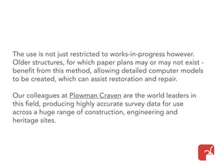 The use is not just restricted to works-in-progress however.
Older structures, for which paper plans may or may not exist -
benefit from this method, allowing detailed computer models
to be created, which can assist restoration and repair.
Our colleagues at Plowman Craven are the world leaders in
this field, producing highly accurate survey data for use
across a huge range of construction, engineering and
heritage sites.
 