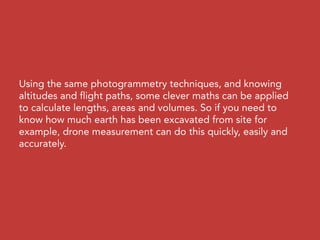 Using the same photogrammetry techniques, and knowing
altitudes and flight paths, some clever maths can be applied
to calculate lengths, areas and volumes. So if you need to
know how much earth has been excavated from site for
example, drone measurement can do this quickly, easily and
accurately.
 