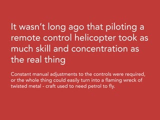 It wasn’t long ago that piloting a
remote control helicopter took as
much skill and concentration as
the real thing
Constant manual adjustments to the controls were required,
or the whole thing could easily turn into a flaming wreck of
twisted metal - craft used to need petrol to fly.
 