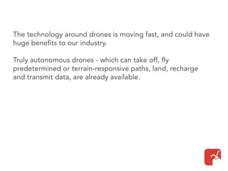 The technology around drones is moving fast, and could have
huge benefits to our industry.
Truly autonomous drones - which can take off, fly
predetermined or terrain-responsive paths, land, recharge
and transmit data, are already available.
 