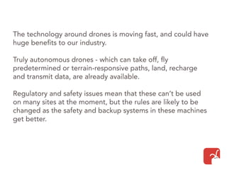 The technology around drones is moving fast, and could have
huge benefits to our industry.
Truly autonomous drones - which can take off, fly
predetermined or terrain-responsive paths, land, recharge
and transmit data, are already available.
Regulatory and safety issues mean that these can’t be used
on many sites at the moment, but the rules are likely to be
changed as the safety and backup systems in these machines
get better.
 