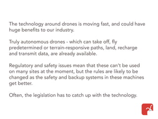 The technology around drones is moving fast, and could have
huge benefits to our industry.
Truly autonomous drones - which can take off, fly
predetermined or terrain-responsive paths, land, recharge
and transmit data, are already available.
Regulatory and safety issues mean that these can’t be used
on many sites at the moment, but the rules are likely to be
changed as the safety and backup systems in these machines
get better.
Often, the legislation has to catch up with the technology.
 