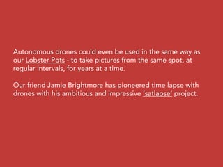 Autonomous drones could even be used in the same way as
our Lobster Pots - to take pictures from the same spot, at
regular intervals, for years at a time.
Our friend Jamie Brightmore has pioneered time lapse with
drones with his ambitious and impressive ‘satlapse’ project.
 