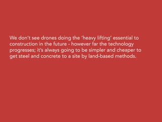 We don’t see drones doing the ‘heavy lifting’ essential to
construction in the future - however far the technology
progresses; it’s always going to be simpler and cheaper to
get steel and concrete to a site by land-based methods.
 