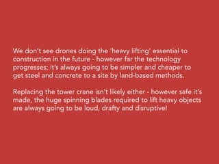We don’t see drones doing the ‘heavy lifting’ essential to
construction in the future - however far the technology
progresses; it’s always going to be simpler and cheaper to
get steel and concrete to a site by land-based methods.
Replacing the tower crane isn’t likely either - however safe it’s
made, the huge spinning blades required to lift heavy objects
are always going to be loud, drafty and disruptive!
 