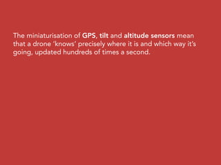 The miniaturisation of GPS, tilt and altitude sensors mean
that a drone ‘knows’ precisely where it is and which way it’s
going, updated hundreds of times a second.
 