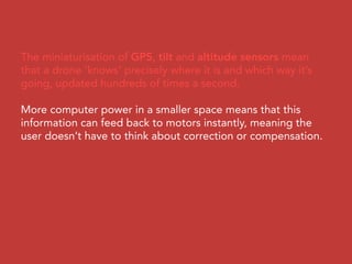 The miniaturisation of GPS, tilt and altitude sensors mean
that a drone ‘knows’ precisely where it is and which way it’s
going, updated hundreds of times a second.
More computer power in a smaller space means that this
information can feed back to motors instantly, meaning the
user doesn’t have to think about correction or compensation.
 