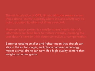 The miniaturisation of GPS, tilt and altitude sensors mean
that a drone ‘knows’ precisely where it is and which way it’s
going, updated hundreds of times a second.
More computer power in a smaller space means that this
information can feed back to motors instantly, meaning the
user doesn’t have to think about correction or compensation.
Batteries getting smaller and lighter mean that aircraft can
stay in the air for longer, and phone camera technology
means a small drone can now lift a high quality camera that
weighs just a few grams.
 