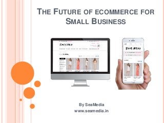 THE FUTURE OF ECOMMERCE FOR
SMALL BUSINESS
By SeaMedia
www.seamedia.in
 