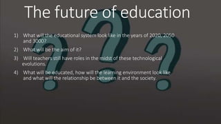The future of education
1) What will the educational system look like in the years of 2020, 2050
and 3000?
2) What will be the aim of it?
3) Will teachers still have roles in the midst of these technological
evolutions.
4) What will be educated, how will the learning environment look like
and what will the relationship be between it and the society.
 