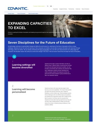 EXPANDING CAPACITIES
TO EXCEL
Edvantic is pushing the frontiers of education and breaking new grounds through an ever-expanding network and constant
innovation.
Seven Disciplines for the Future of Education
As technology continues to exponentially change and define the world around us, planning for the future of education will be a unique
challenge. Students all over the world are learning on their computers and tablets, and are able to access information and resources through
technology unlike ever before. We are already witnessing the future of education now, and with such advancements and cutting-edge tech
inclusions, the education sector will continue to evolve and change in the future. Here are seven trends that will shape the future of education:
Students will be able to access information and learn at
different times in different places. eLearning tools will allow
for remote and self-paced learning for students, who will
be able to conveniently learn wherever and whenever they
want. Additionally, students will learn theoretical and
written concepts outside of the classroom at their own
pace and will conduct practical or group activities face to
face in an interactive manner.
Students will learn with study tools that adapt to their
learning curves and capabilities. This means that students
will spend time learning what they need, instead of
following a common lesson plan. Above-average students
will be challenged with more difficult tasks and questions,
and students who experience issues with a subject will be
able to practice it until they reach the required level.
Students will have better learning experiences as they will
not have a fear of falling behind or ahead, and this will
reduce the number of students losing confidence in their
academic abilities.
Students will need holistic education focusing on
vocational skills, communication strategies, collaboration,
1
Learning settings will
become diversified
2
Learning will become
personalized
3
Trending Topics Future Of Education World Education Report

Expertise Insights & More Partnership Initiatives About Edvantic
Edvantic Global Institute  
 