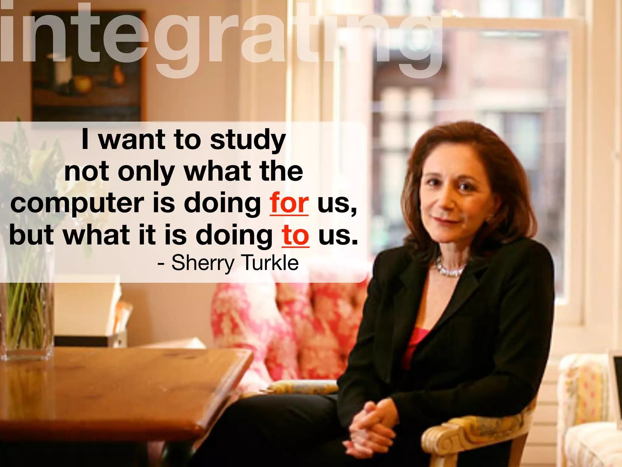 I want to study
not only what the
computer is doing for us,
but what it is doing to us.
- Sherry Turkle
integrating