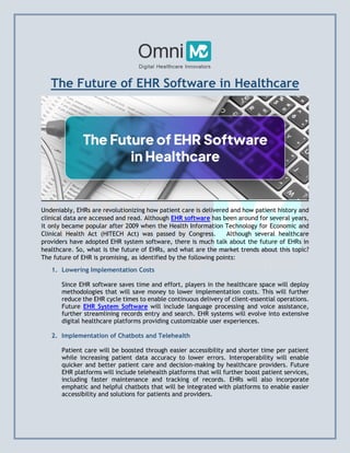 The Future of EHR Software in Healthcare
Undeniably, EHRs are revolutionizing how patient care is delivered and how patient history and
clinical data are accessed and read. Although EHR software has been around for several years,
it only became popular after 2009 when the Health Information Technology for Economic and
Clinical Health Act (HITECH Act) was passed by Congress. Although several healthcare
providers have adopted EHR system software, there is much talk about the future of EHRs in
healthcare. So, what is the future of EHRs, and what are the market trends about this topic?
The future of EHR is promising, as identified by the following points:
1. Lowering Implementation Costs
Since EHR software saves time and effort, players in the healthcare space will deploy
methodologies that will save money to lower implementation costs. This will further
reduce the EHR cycle times to enable continuous delivery of client-essential operations.
Future EHR System Software will include language processing and voice assistance,
further streamlining records entry and search. EHR systems will evolve into extensive
digital healthcare platforms providing customizable user experiences.
2. Implementation of Chatbots and Telehealth
Patient care will be boosted through easier accessibility and shorter time per patient
while increasing patient data accuracy to lower errors. Interoperability will enable
quicker and better patient care and decision-making by healthcare providers. Future
EHR platforms will include telehealth platforms that will further boost patient services,
including faster maintenance and tracking of records. EHRs will also incorporate
emphatic and helpful chatbots that will be integrated with platforms to enable easier
accessibility and solutions for patients and providers.
 