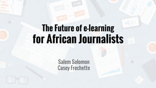 The Future of e-learning
for African Journalists
Salem Solomon
Casey Frechette
 