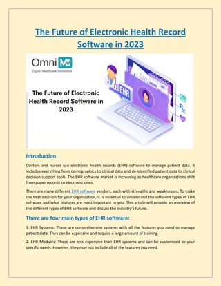 The Future of Electronic Health Record
Software in 2023
Introduction
Doctors and nurses use electronic health records (EHR) software to manage patient data. It
includes everything from demographics to clinical data and de-identified patient data to clinical
decision support tools. The EHR software market is increasing as healthcare organizations shift
from paper records to electronic ones.
There are many different EHR software vendors, each with strengths and weaknesses. To make
the best decision for your organization, it is essential to understand the different types of EHR
software and what features are most important to you. This article will provide an overview of
the different types of EHR software and discuss the industry’s future.
There are four main types of EHR software:
1. EHR Systems: These are comprehensive systems with all the features you need to manage
patient data. They can be expensive and require a large amount of training.
2. EHR Modules: These are less expensive than EHR systems and can be customized to your
specific needs. However, they may not include all of the features you need.
 