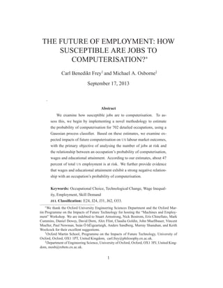 THE FUTURE OF EMPLOYMENT: HOW
SUSCEPTIBLE ARE JOBS TO
COMPUTERISATION?∗
Carl Benedikt Frey†
and Michael A. Osborne‡
September 17, 2013
.
Abstract
We examine how susceptible jobs are to computerisation. To as-
sess this, we begin by implementing a novel methodology to estimate
the probability of computerisation for 702 detailed occupations, using a
Gaussian process classiﬁer. Based on these estimates, we examine ex-
pected impacts of future computerisation on US labour market outcomes,
with the primary objective of analysing the number of jobs at risk and
the relationship between an occupation’s probability of computerisation,
wages and educational attainment. According to our estimates, about 47
percent of total US employment is at risk. We further provide evidence
that wages and educational attainment exhibit a strong negative relation-
ship with an occupation’s probability of computerisation.
Keywords: Occupational Choice, Technological Change, Wage Inequal-
ity, Employment, Skill Demand
JEL Classiﬁcation: E24, J24, J31, J62, O33.
∗
We thank the Oxford University Engineering Sciences Department and the Oxford Mar-
tin Programme on the Impacts of Future Technology for hosting the “Machines and Employ-
ment” Workshop. We are indebted to Stuart Armstrong, Nick Bostrom, Eris Chinellato, Mark
Cummins, Daniel Dewey, David Dorn, Alex Flint, Claudia Goldin, John Muellbauer, Vincent
Mueller, Paul Newman, Seán Ó hÉigeartaigh, Anders Sandberg, Murray Shanahan, and Keith
Woolcock for their excellent suggestions.
†
Oxford Martin School, Programme on the Impacts of Future Technology, University of
Oxford, Oxford, OX1 1PT, United Kingdom, carl.frey@philosophy.ox.ac.uk.
‡
Department of Engineering Science, University of Oxford, Oxford, OX1 3PJ, United King-
dom, mosb@robots.ox.ac.uk.
1
 