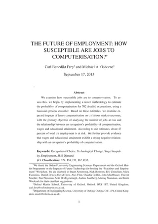THE FUTURE OF EMPLOYMENT: HOW
SUSCEPTIBLE ARE JOBS TO
COMPUTERISATION?∗
Carl Benedikt Frey†
and Michael A. Osborne‡
September 17, 2013
.
Abstract
We examine how susceptible jobs are to computerisation. To as-
sess this, we begin by implementing a novel methodology to estimate
the probability of computerisation for 702 detailed occupations, using a
Gaussian process classiﬁer. Based on these estimates, we examine ex-
pected impacts of future computerisation on US labour market outcomes,
with the primary objective of analysing the number of jobs at risk and
the relationship between an occupation’s probability of computerisation,
wages and educational attainment. According to our estimates, about 47
percent of total US employment is at risk. We further provide evidence
that wages and educational attainment exhibit a strong negative relation-
ship with an occupation’s probability of computerisation.
Keywords: Occupational Choice, Technological Change, Wage Inequal-
ity, Employment, Skill Demand
JEL Classiﬁcation: E24, J24, J31, J62, O33.
∗
We thank the Oxford University Engineering Sciences Department and the Oxford Mar-
tin Programme on the Impacts of Future Technology for hosting the “Machines and Employ-
ment” Workshop. We are indebted to Stuart Armstrong, Nick Bostrom, Eris Chinellato, Mark
Cummins, Daniel Dewey, David Dorn, Alex Flint, Claudia Goldin, John Muellbauer, Vincent
Mueller, Paul Newman, Seán Ó hÉigeartaigh, Anders Sandberg, Murray Shanahan, and Keith
Woolcock for their excellent suggestions.
†
Oxford Martin School, University of Oxford, Oxford, OX1 1PT, United Kingdom,
carl.frey@oxfordmartin.ox.ac.uk.
‡
Department of Engineering Science, University of Oxford, Oxford, OX1 3PJ, United King-
dom, mosb@robots.ox.ac.uk.
1
 