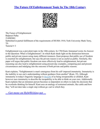 The Future Of Enlightenment Topic In The 18th Century
The Future of Enlightenment
Balpreet Palha
214985881
Submitted in partial fulfillment of the requirements of HUMA 1910, York University Mark Terry,
TA
Tutorial # 3
Enlightenment was a prevalent topic in the 18th century. In 1784 Kant, Immanuel wrote An Answer
to the Question: What is Enlightenment?. In which Kant sheds light on the distinction between
public and private reason using many different instances. Kant proposes that public use of freedom
is essential for enlightenment, but says the private reason is not as useful as public. Similarly, this
paper will argue that public freedom can more effectively lead to enlightenment, but private
reasoning can also lead to enlightenment using present day examples, comparing past and present
circumstances and indulging into the outcome of both private and public reasons.
Kant explains, "Enlightenment is man's emergence from his self–imposed immaturity. Immaturity is
the inability to use one's understanding without guidance from another" (Kant, 35). Although
immaturity in today's linguistic language is thought of as being irresponsible or childish, Kant
however uses immaturity to describe the incapability to be able to think on your own. Additionally
Kant explains that an immature person becomes so dependent on others to make his decisions that
he overlooks thinking for himself. Kant uses an analogy of restrained animals, like cattle and how
they "will not dare take a single step without go–cart to which they
... Get more on HelpWriting.net ...
 