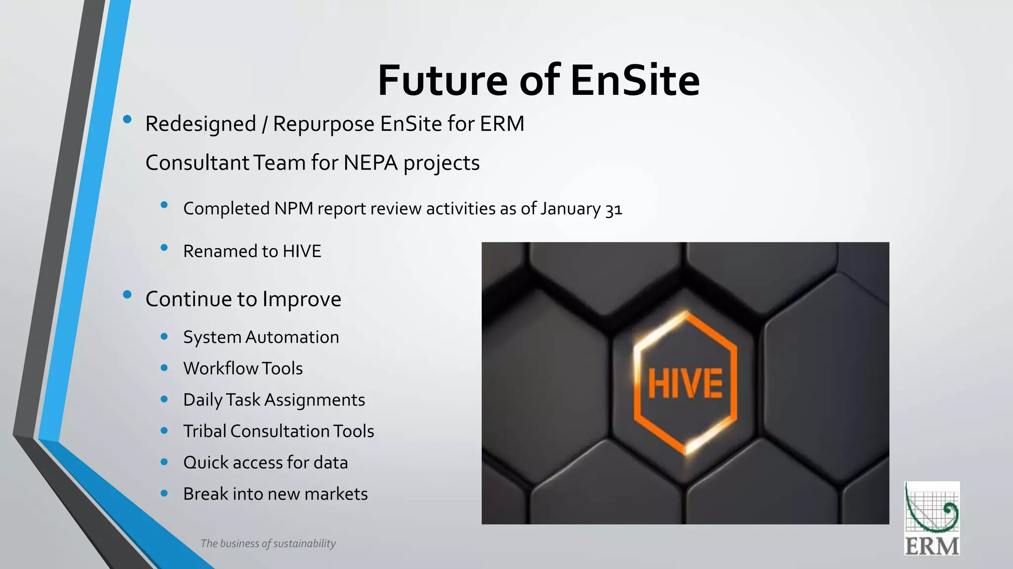 The business of sustainability
Future of EnSite
• Redesigned / Repurpose EnSite for ERM
ConsultantTeam for NEPA projects
• Completed NPM report review activities as of January 31
• Renamed to HIVE
• Continue to Improve
• SystemAutomation
• WorkflowTools
• DailyTask Assignments
• Tribal ConsultationTools
• Quick access for data
• Break into new markets
 