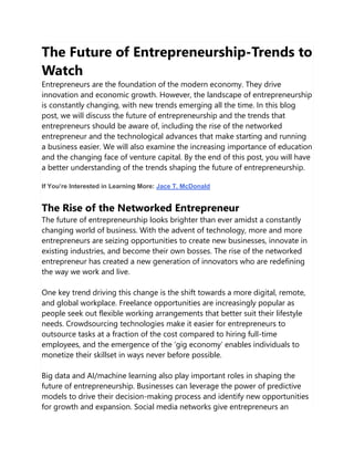 The Future of Entrepreneurship-Trends to
Watch
Entrepreneurs are the foundation of the modern economy. They drive
innovation and economic growth. However, the landscape of entrepreneurship
is constantly changing, with new trends emerging all the time. In this blog
post, we will discuss the future of entrepreneurship and the trends that
entrepreneurs should be aware of, including the rise of the networked
entrepreneur and the technological advances that make starting and running
a business easier. We will also examine the increasing importance of education
and the changing face of venture capital. By the end of this post, you will have
a better understanding of the trends shaping the future of entrepreneurship.
If You’re Interested in Learning More: Jace T. McDonald
The Rise of the Networked Entrepreneur
The future of entrepreneurship looks brighter than ever amidst a constantly
changing world of business. With the advent of technology, more and more
entrepreneurs are seizing opportunities to create new businesses, innovate in
existing industries, and become their own bosses. The rise of the networked
entrepreneur has created a new generation of innovators who are redefining
the way we work and live.
One key trend driving this change is the shift towards a more digital, remote,
and global workplace. Freelance opportunities are increasingly popular as
people seek out flexible working arrangements that better suit their lifestyle
needs. Crowdsourcing technologies make it easier for entrepreneurs to
outsource tasks at a fraction of the cost compared to hiring full-time
employees, and the emergence of the ‘gig economy’ enables individuals to
monetize their skillset in ways never before possible.
Big data and AI/machine learning also play important roles in shaping the
future of entrepreneurship. Businesses can leverage the power of predictive
models to drive their decision-making process and identify new opportunities
for growth and expansion. Social media networks give entrepreneurs an
 