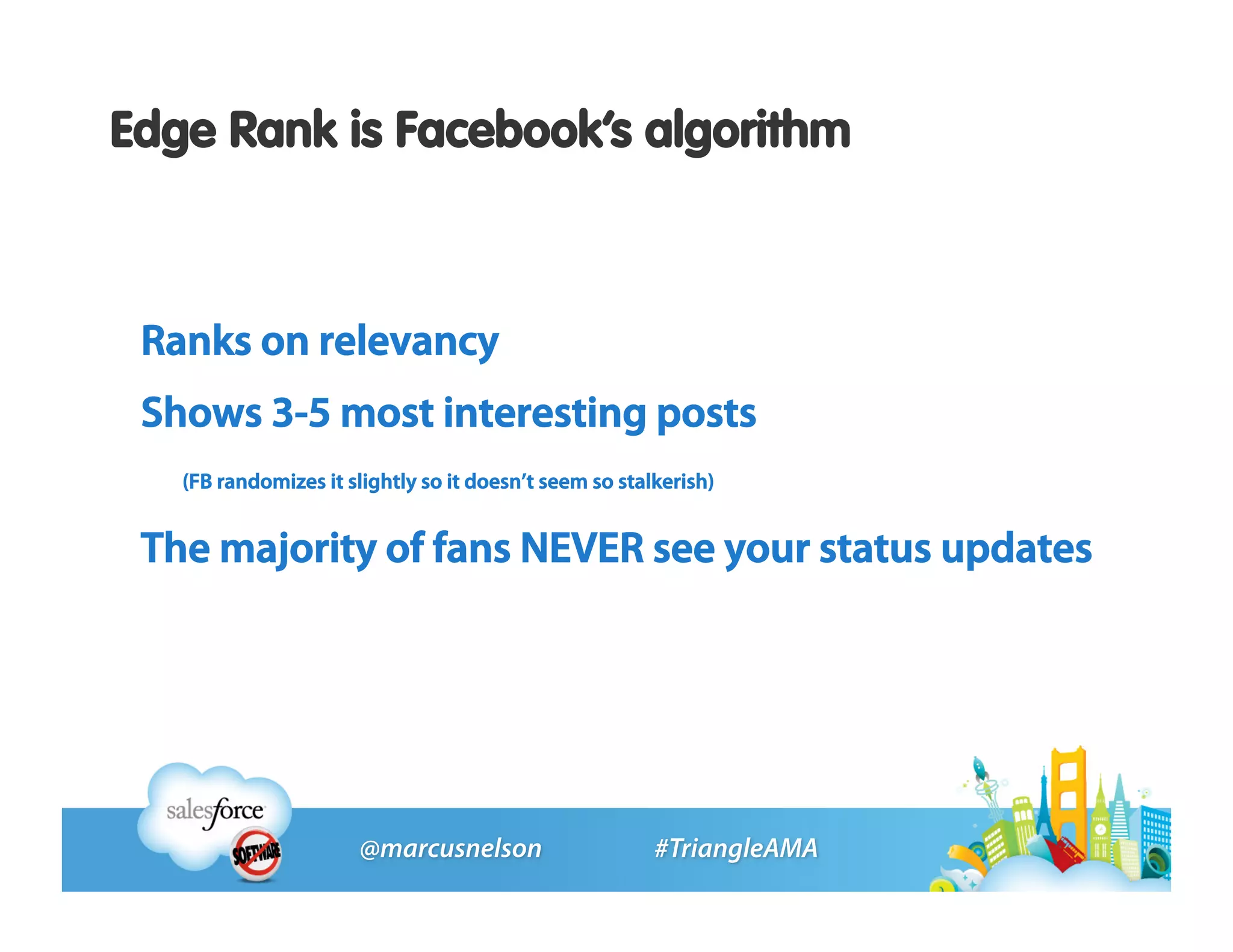 Edge Rank is Facebook’s algorithm



 Ranks on relevancy
 Shows 3-5 most interesting posts
   (FB randomizes it slightly so it doesn’t seem so stalkerish)


 The majority of fans NEVER see your status updates
 