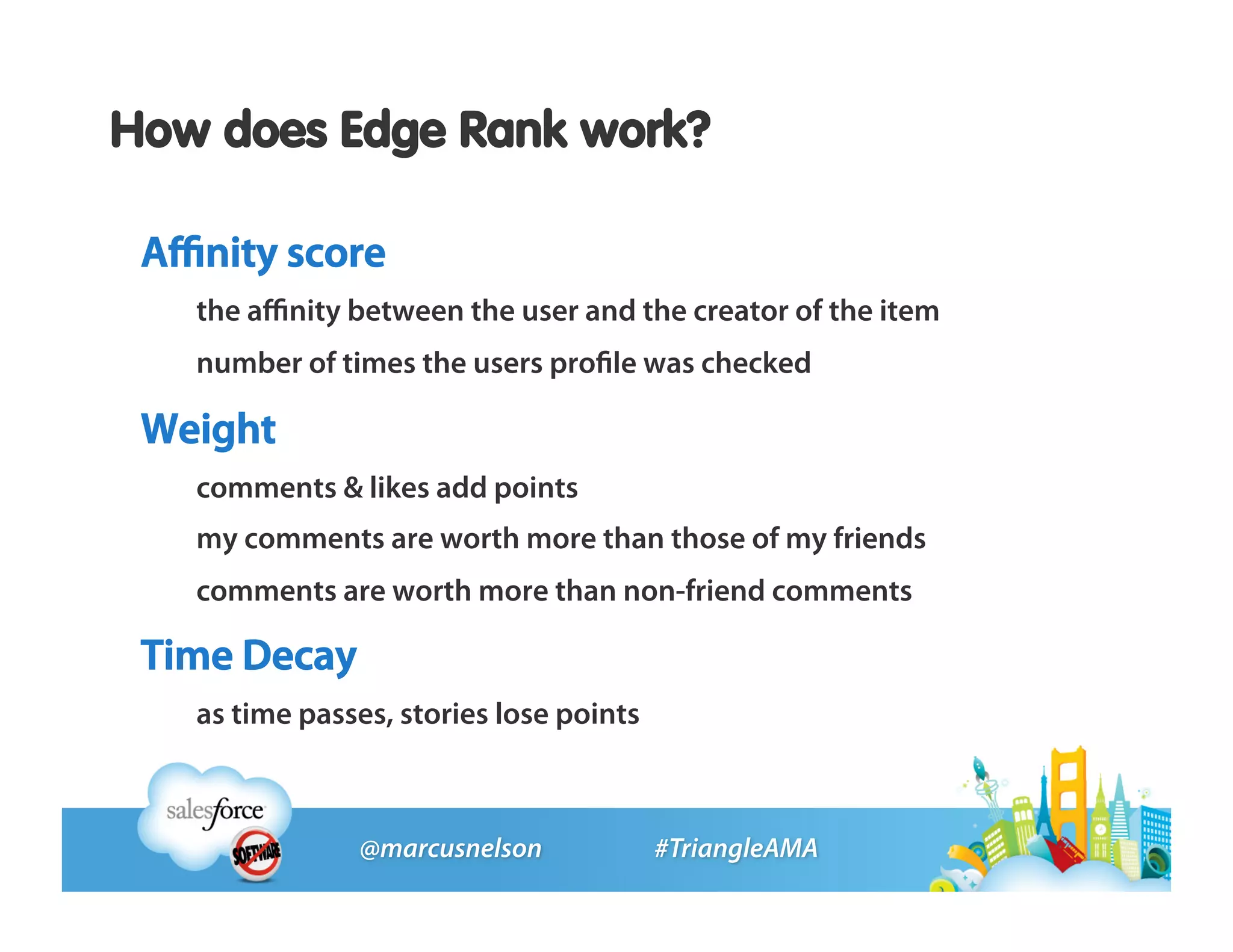 How does Edge Rank work?

 Aﬃnity score
   the aﬃnity between the user and the creator of the item
   number of times the users proﬁle was checked

 Weight
   comments & likes add points
   my comments are worth more than those of my friends
   comments are worth more than non-friend comments

 Time Decay
   as time passes, stories lose points
 