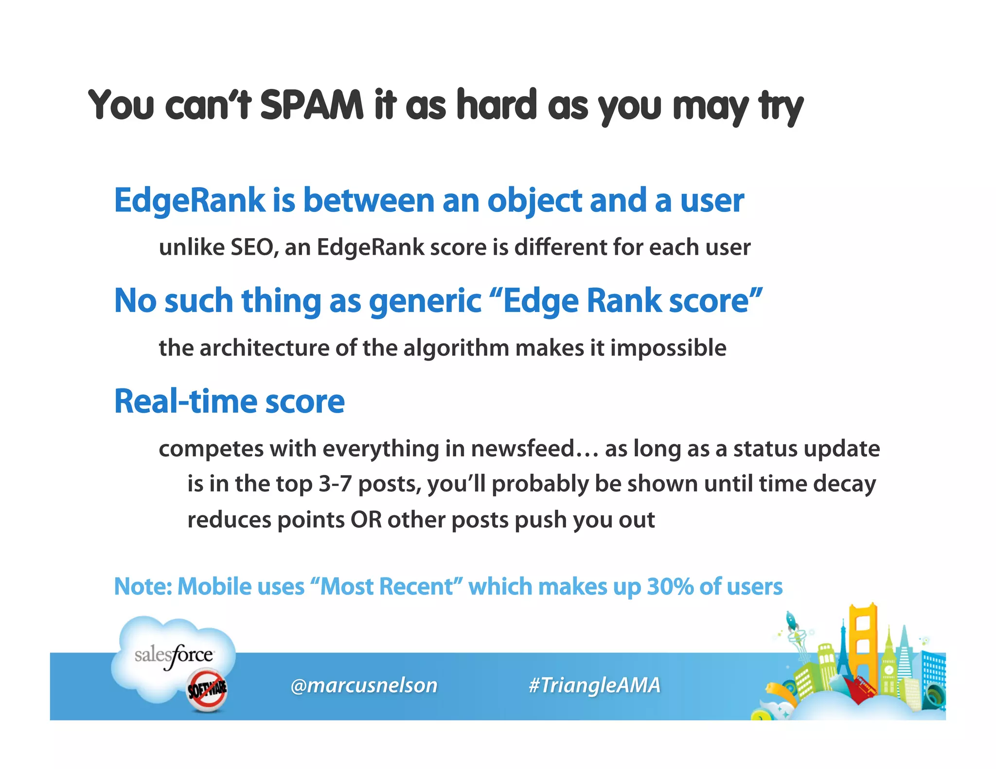 You can’t SPAM it as hard as you may try

 EdgeRank is between an object and a user
    unlike SEO, an EdgeRank score is diﬀerent for each user

 No such thing as generic “Edge Rank score”
    the architecture of the algorithm makes it impossible

 Real-time score
    competes with everything in newsfeed… as long as a status update
      is in the top 3-7 posts, you’ll probably be shown until time decay
      reduces points OR other posts push you out

 Note: Mobile uses “Most Recent” which makes up 30% of users
 